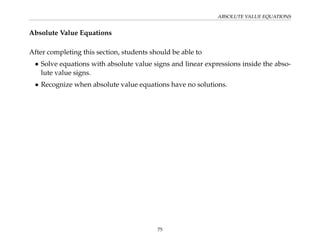 ABSOLUTE VALUE EQUATIONS
Absolute Value Equations
After completing this section, students should be able to
• Solve equations with absolute value signs and linear expressions inside the abso-
lute value signs.
• Recognize when absolute value equations have no solutions.
75
 