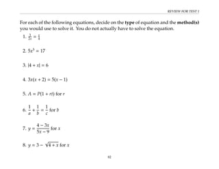 REVIEW FOR TEST 1
For each of the following equations, decide on the type of equation and the method(s)
you would use to solve it. You do not actually have to solve the equation.
1. 3
2x = x
4
2. 5x5
= 17
3. |4 + x| = 6
4. 3x(x + 2) = 5(x − 1)
5. A = P(1 + rt) for r
6.
1
a
+
1
b
=
1
c
for b
7. y =
4 − 3x
5x − 9
for x
8. y = 3 −
√
4 + x for x
82
 