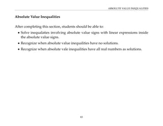 ABSOLUTE VALUE INEQUALITIES
Absolute Value Inequalities
After completing this section, students should be able to:
• Solve inequalaties involving absolute value signs with linear expressions inside
the absolute value signs.
• Recognize when absolute value inequalities have no solutions.
• Recognize when absolute vale inequalities have all real numbers as solutions.
83
 