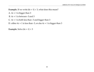 ABSOLUTE VALUE INEQUALITIES
Example. If we write |4x + 1| > 3, what does this mean?
A. 4x + 1 is bigger than 3
B. 4x + 1 is between -3 and 3
C. 4x + 1 is both less than -3 and bigger than 3
D. either 4x + 1 is less than -3, or else 4x + 1 is bigger than 3
Example. Solve |4x + 1| > 3
89
 