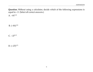 EXPONENTS
Question. Without using a calculator, decide which of the following expressions is
equal to −3. (Select all correct answers.)
A. −811/4
B. (−81)1/4
C. −271/3
D. (−27)1/3
9
 