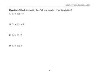ABSOLUTE VALUE INEQUALITIES
Question. Which inequaltiy has ”all real numbers” as its solution?
A. |5x + 6| ≤ −5
B. |5x + 6| ≥ −5
C. |5x + 6| ≤ 5
D. |5x + 6| ≥ 5
90
 