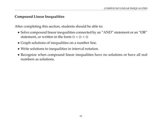COMPOUND LINEAR INEQUALITIES
Compound Linear Inequalities
After completing this section, students should be able to:
• Solve compound linear inequalities connected by an ”AND” statement or an ”OR”
statement, or written in the form     
• Graph solutions of inequalities on a number line.
• Write solutions to inequalities in interval notation.
• Recognize when compound linear inequalities have no solutions or have all real
numbers as solutions.
91
 