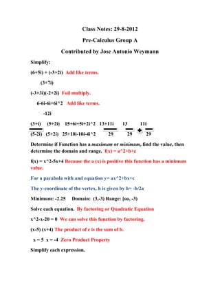 Class Notes: 29-8-2012
                         Pre-Calculus Group A
               Contributed by Jose Antonio Weymann
Simplify:

(6+5i) + (-3+2i) Add like terms.

    (3+7i)

(-3+3i)(-2+2i) Foil multiply.

   6-6i-6i+6i^2 Add like terms.

        -12i

(3+i)    (5+2i) 15+6i+5i+2i^2 13+11i        13       11i

(5-2i) (5+2i) 25+10i-10i-4i^2        29         29       29

Determine if Function has a maximum or minimum, find the value, then
determine the domain and range. f(x) = a^2+b+c

f(x) = x^2-5x+4 Because the a (x) is positive this function has a minimum
value.

For a parabola with and equation y= ax^2+bx+c

The y-coordinate of the vertex, h is given by h= -b/2a

Minimum: -2.25     Domain: (3,-3) Range: [oo, -3)

Solve each equation. By factoring or Quadratic Equation

x^2-x-20 = 0 We can solve this function by factoring.

(x-5) (x+4) The product of c is the sum of b.

 x = 5 x = -4 Zero Product Property

Simplify each expression.
 