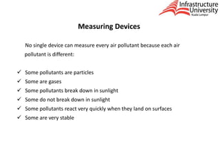 Measuring Devices
No single device can measure every air pollutant because each air
pollutant is different:
 Some pollutants are particles
 Some are gases
 Some pollutants break down in sunlight
 Some do not break down in sunlight
 Some pollutants react very quickly when they land on surfaces
 Some are very stable
 