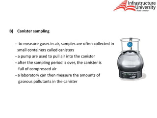 B) Canister sampling
- to measure gases in air, samples are often collected in
small containers called canisters
- a pump are used to pull air into the canister
- after the sampling period is over, the canister is
full of compressed air
- a laboratory can then measure the amounts of
gaseous pollutants in the canister
 