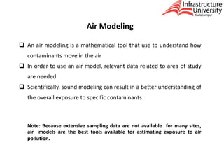 Air Modeling
 An air modeling is a mathematical tool that use to understand how
contaminants move in the air
 In order to use an air model, relevant data related to area of study
are needed
 Scientifically, sound modeling can result in a better understanding of
the overall exposure to specific contaminants
Note: Because extensive sampling data are not available for many sites,
air models are the best tools available for estimating exposure to air
pollution.
 