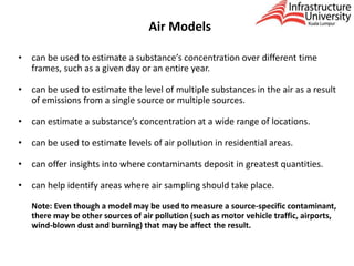 Air Models
• can be used to estimate a substance’s concentration over different time
frames, such as a given day or an entire year.
• can be used to estimate the level of multiple substances in the air as a result
of emissions from a single source or multiple sources.
• can estimate a substance’s concentration at a wide range of locations.
• can be used to estimate levels of air pollution in residential areas.
• can offer insights into where contaminants deposit in greatest quantities.
• can help identify areas where air sampling should take place.
Note: Even though a model may be used to measure a source-specific contaminant,
there may be other sources of air pollution (such as motor vehicle traffic, airports,
wind-blown dust and burning) that may be affect the result.
 