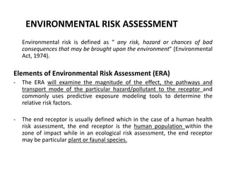 ENVIRONMENTAL RISK ASSESSMENT
Environmental risk is defined as “ any risk, hazard or chances of bad
consequences that may be brought upon the environment” (Environmental
Act, 1974).
Elements of Environmental Risk Assessment (ERA)
- The ERA will examine the magnitude of the effect, the pathways and
transport mode of the particular hazard/pollutant to the receptor and
commonly uses predictive exposure modeling tools to determine the
relative risk factors.
- The end receptor is usually defined which in the case of a human health
risk assessment, the end receptor is the human population within the
zone of impact while in an ecological risk assessment, the end receptor
may be particular plant or faunal species.
 