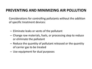 PREVENTING AND MINIMIZING AIR POLLUTION
Considerations for controlling pollutants without the addition
of specific treatment devices:
– Eliminate leaks or vents of the pollutant
– Change raw materials, fuels, or processing step to reduce
or eliminate the pollutant
– Reduce the quantity of pollutant released or the quantity
of carrier gas to be treated
– Use equipment for dual purposes
 