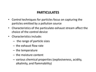 PARTICULATES
• Control techniques for particles focus on capturing the
particles emitted by a pollution source
• Characteristics of the particulate exhaust stream affect the
choice of the control device
• Characteristics include:
– the range of particle sizes
– the exhaust flow rate
– the temperature
– the moisture content
– various chemical properties (explosiveness, acidity,
alkalinity, and flammability)
 