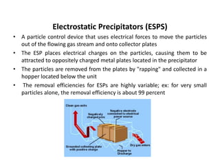 Electrostatic Precipitators (ESPS)
• A particle control device that uses electrical forces to move the particles
out of the flowing gas stream and onto collector plates
• The ESP places electrical charges on the particles, causing them to be
attracted to oppositely charged metal plates located in the precipitator
• The particles are removed from the plates by "rapping" and collected in a
hopper located below the unit
• The removal efficiencies for ESPs are highly variable; ex: for very small
particles alone, the removal efficiency is about 99 percent
 