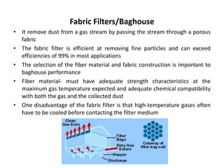 Fabric Filters/Baghouse
• It remove dust from a gas stream by passing the stream through a porous
fabric
• The fabric filter is efficient at removing fine particles and can exceed
efficiencies of 99% in most applications
• The selection of the fiber material and fabric construction is important to
baghouse performance
• Fiber material- must have adequate strength characteristics at the
maximum gas temperature expected and adequate chemical compatibility
with both the gas and the collected dust
• One disadvantage of the fabric filter is that high-temperature gases often
have to be cooled before contacting the filter medium
 