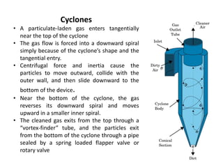Cyclones
• A particulate-laden gas enters tangentially
near the top of the cyclone
• The gas flow is forced into a downward spiral
simply because of the cyclone’s shape and the
tangential entry.
• Centrifugal force and inertia cause the
particles to move outward, collide with the
outer wall, and then slide downward to the
bottom of the device.
• Near the bottom of the cyclone, the gas
reverses its downward spiral and moves
upward in a smaller inner spiral.
• The cleaned gas exits from the top through a
“vortex-finder” tube, and the particles exit
from the bottom of the cyclone through a pipe
sealed by a spring loaded flapper valve or
rotary valve
 