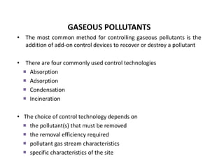 GASEOUS POLLUTANTS
• The most common method for controlling gaseous pollutants is the
addition of add-on control devices to recover or destroy a pollutant
• There are four commonly used control technologies
 Absorption
 Adsorption
 Condensation
 Incineration
• The choice of control technology depends on
 the pollutant(s) that must be removed
 the removal efficiency required
 pollutant gas stream characteristics
 specific characteristics of the site
 