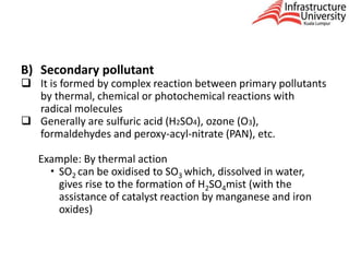 B) Secondary pollutant
 It is formed by complex reaction between primary pollutants
by thermal, chemical or photochemical reactions with
radical molecules
 Generally are sulfuric acid (H2SO4), ozone (O3),
formaldehydes and peroxy-acyl-nitrate (PAN), etc.
Example: By thermal action
 SO2 can be oxidised to SO3 which, dissolved in water,
gives rise to the formation of H2SO4mist (with the
assistance of catalyst reaction by manganese and iron
oxides)
 