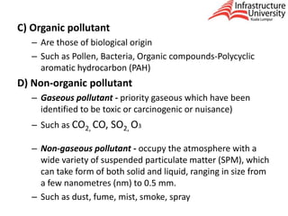 C) Organic pollutant
– Are those of biological origin
– Such as Pollen, Bacteria, Organic compounds-Polycyclic
aromatic hydrocarbon (PAH)
D) Non-organic pollutant
– Gaseous pollutant - priority gaseous which have been
identified to be toxic or carcinogenic or nuisance)
– Such as CO2, CO, SO2, O3
– Non-gaseous pollutant - occupy the atmosphere with a
wide variety of suspended particulate matter (SPM), which
can take form of both solid and liquid, ranging in size from
a few nanometres (nm) to 0.5 mm.
– Such as dust, fume, mist, smoke, spray
 