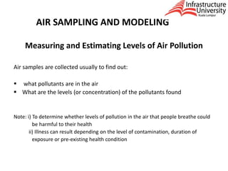 AIR SAMPLING AND MODELING
Measuring and Estimating Levels of Air Pollution
Air samples are collected usually to find out:
 what pollutants are in the air
 What are the levels (or concentration) of the pollutants found
Note: i) To determine whether levels of pollution in the air that people breathe could
be harmful to their health
ii) Illness can result depending on the level of contamination, duration of
exposure or pre-existing health condition
 