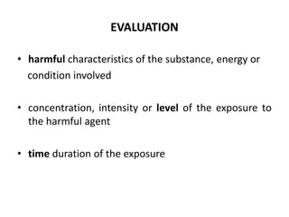 • harmful characteristics of the substance, energy or
condition involved
• concentration, intensity or level of the exposure to
the harmful agent
• time duration of the exposure
EVALUATION
 