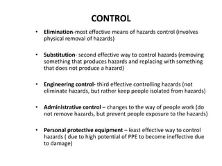 • Elimination-most effective means of hazards control (involves
physical removal of hazards)
• Substitution- second effective way to control hazards (removing
something that produces hazards and replacing with something
that does not produce a hazard)
• Engineering control- third effective controlling hazards (not
eliminate hazards, but rather keep people isolated from hazards)
• Administrative control – changes to the way of people work (do
not remove hazards, but prevent people exposure to the hazards)
• Personal protective equipment – least effective way to control
hazards ( due to high potential of PPE to become ineffective due
to damage)
CONTROL
 