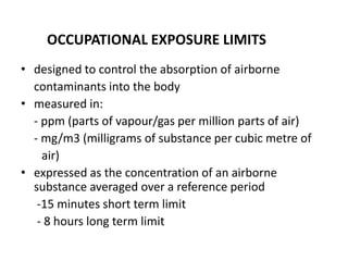 • designed to control the absorption of airborne
contaminants into the body
• measured in:
- ppm (parts of vapour/gas per million parts of air)
- mg/m3 (milligrams of substance per cubic metre of
air)
• expressed as the concentration of an airborne
substance averaged over a reference period
-15 minutes short term limit
- 8 hours long term limit
OCCUPATIONAL EXPOSURE LIMITS
 