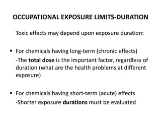 OCCUPATIONAL EXPOSURE LIMITS-DURATION
Toxic effects may depend upon exposure duration:
 For chemicals having long-term (chronic effects)
-The total dose is the important factor, regardless of
duration (what are the health problems at different
exposure)
 For chemicals having short-term (acute) effects
-Shorter exposure durations must be evaluated
 