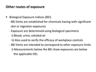 Other routes of exposure
 Biological Exposure Indices (BEI)
- BEI limits are established for chemicals having with significant
skin or ingestion exposures
- Exposure are determined using biological specimens
i) Blood, urine, exhaled air
ii) Also used to verify the efficacy of workplace controls
- BEI limits are intended to correspond to other exposure limits
i) Measurements below the BEI show exposures are below
the applicable OEL
 