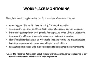 WORKPLACE MONITORING
Workplace monitoring is carried out for a number of reasons, they are:
 Assessing possible health risks resulting from work activities
 Assessing the need for and the effectiveness of exposure control measures
 Determining compliance with permissible exposure levels of toxic substances
 Assessing the effect of changes in processes, materials or controls
 Identifying hazardous areas or work tasks that give rise to the most exposure
 Investigating complaints concerning alleged health effects
 Reassuring employees who may be exposed to toxic airborne contaminants
*Under the Factories Act Section 59(6), regular workplace monitoring is required in any
factory in which toxic chemicals are used or given off.
 