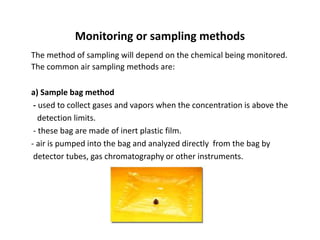 Monitoring or sampling methods
The method of sampling will depend on the chemical being monitored.
The common air sampling methods are:
a) Sample bag method
- used to collect gases and vapors when the concentration is above the
detection limits.
- these bag are made of inert plastic film.
- air is pumped into the bag and analyzed directly from the bag by
detector tubes, gas chromatography or other instruments.
 