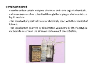 c) Impinger method
- used to collect certain inorganic chemicals and some organic chemicals.
- a known volume of air is bubbled through the impinger which contains a
liquid medium.
- the liquid will physically dissolve or chemically react with the chemical of
interest.
- the liquid is then analyzed by colorimetric, volumetric or other analytical
methods to determine the airborne contaminant concentration.
 