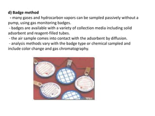 d) Badge method
- many gases and hydrocarbon vapors can be sampled passively without a
pump, using gas monitoring badges.
- badges are available with a variety of collection media including solid
adsorbent and reagent-filled tubes.
- the air sample comes into contact with the adsorbent by diffusion.
- analysis methods vary with the badge type or chemical sampled and
include color change and gas chromatography.
 