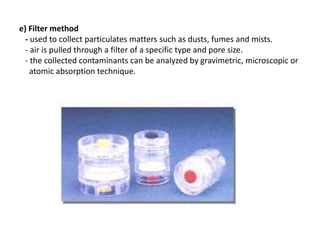 e) Filter method
- used to collect particulates matters such as dusts, fumes and mists.
- air is pulled through a filter of a specific type and pore size.
- the collected contaminants can be analyzed by gravimetric, microscopic or
atomic absorption technique.
 