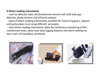 f) Direct reading instruments
- such as detector tube, electrochemical sensors and solid state gas
detector, photo ionizers and infrared analyzer.
- types of direct reading instruments available for measuring gases, vapours
and particulates in air using different principles.
- most direct reading instruments allow for continuous monitoring of the
contaminant level, some have data logging features and alarm settings to
warn users of hazardous conditions.
 