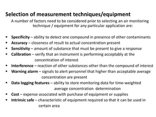 Selection of measurement techniques/equipment
A number of factors need to be considered prior to selecting an air monitoring
technique / equipment for any particular application are:
 Specificity – ability to detect one compound in presence of other contaminants
 Accuracy – closeness of result to actual concentration present
 Sensitivity – amount of substance that must be present to give a response
 Calibration – verify that an instrument is performing acceptably at the
concentration of interest
 Interference – reaction of other substances other than the compound of interest
 Warning alarm – signals to alert personnel that higher than acceptable average
concentration are present
 Data logging features – ability to store monitoring data for time-weighted
average concentration determination
 Cost – expense associated with purchase of equipment or supplies
 Intrinsic safe – characteristic of equipment required so that it can be used in
certain area
 