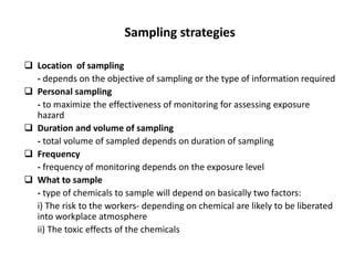 Sampling strategies
 Location of sampling
- depends on the objective of sampling or the type of information required
 Personal sampling
- to maximize the effectiveness of monitoring for assessing exposure
hazard
 Duration and volume of sampling
- total volume of sampled depends on duration of sampling
 Frequency
- frequency of monitoring depends on the exposure level
 What to sample
- type of chemicals to sample will depend on basically two factors:
i) The risk to the workers- depending on chemical are likely to be liberated
into workplace atmosphere
ii) The toxic effects of the chemicals
 