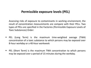 Permissible exposure levels (PEL)
Assessing risks of exposure to contaminants in working environment, the
result of concentration measurements are compare with their PELs. Two
types of PELs are specified in the Factories (Permissible Exposure Levels of
Toxic Substances) Order:
 PEL (Long Term) is the maximum time-weighted average (TWA)
concentration of a toxic substance to which persons may be exposed over
8-hour workday or a 40-hour workweek
 PEL (Short Term) is the maximum TWA concentration to which persons
may be exposed over a period of 15 minutes during the workday.
 