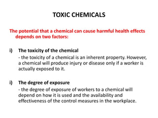TOXIC CHEMICALS
The potential that a chemical can cause harmful health effects
depends on two factors:
i) The toxicity of the chemical
- the toxicity of a chemical is an inherent property. However,
a chemical will produce injury or disease only if a worker is
actually exposed to it.
i) The degree of exposure
- the degree of exposure of workers to a chemical will
depend on how it is used and the availability and
effectiveness of the control measures in the workplace.
 