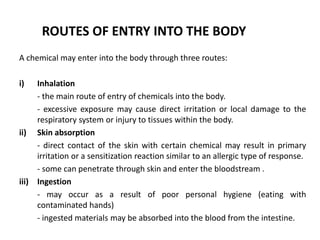 ROUTES OF ENTRY INTO THE BODY
A chemical may enter into the body through three routes:
i) Inhalation
- the main route of entry of chemicals into the body.
- excessive exposure may cause direct irritation or local damage to the
respiratory system or injury to tissues within the body.
ii) Skin absorption
- direct contact of the skin with certain chemical may result in primary
irritation or a sensitization reaction similar to an allergic type of response.
- some can penetrate through skin and enter the bloodstream .
iii) Ingestion
- may occur as a result of poor personal hygiene (eating with
contaminated hands)
- ingested materials may be absorbed into the blood from the intestine.
 
