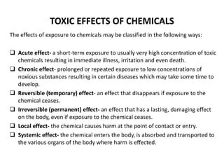 TOXIC EFFECTS OF CHEMICALS
The effects of exposure to chemicals may be classified in the following ways:
 Acute effect- a short-term exposure to usually very high concentration of toxic
chemicals resulting in immediate illness, irritation and even death.
 Chronic effect- prolonged or repeated exposure to low concentrations of
noxious substances resulting in certain diseases which may take some time to
develop.
 Reversible (temporary) effect- an effect that disappears if exposure to the
chemical ceases.
 Irreversible (permanent) effect- an effect that has a lasting, damaging effect
on the body, even if exposure to the chemical ceases.
 Local effect- the chemical causes harm at the point of contact or entry.
 Systemic effect- the chemical enters the body, is absorbed and transported to
the various organs of the body where harm is effected.
 