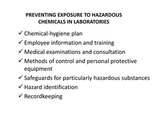 PREVENTING EXPOSURE TO HAZARDOUS
CHEMICALS IN LABORATORIES
 Chemical-hygiene plan
 Employee information and training
 Medical examinations and consultation
 Methods of control and personal protective
equipment
 Safeguards for particularly hazardous substances
 Hazard identification
 Recordkeeping
 