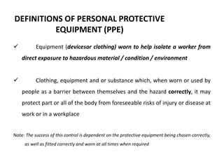 DEFINITIONS OF PERSONAL PROTECTIVE
EQUIPMENT (PPE)
 Equipment (devicesor clothing) worn to help isolate a worker from
direct exposure to hazardous material / condition / environment
 Clothing, equipment and or substance which, when worn or used by
people as a barrier between themselves and the hazard correctly, it may
protect part or all of the body from foreseeable risks of injury or disease at
work or in a workplace
Note: The success of this control is dependent on the protective equipment being chosen correctly,
as well as fitted correctly and worn at all times when required
 