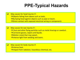 PPE-Typical Hazards
 May causes for head injuries if:-
Objects falling from above such as tools.
Bumping head against objects such as pipe or beam.
Direct contact with exposed electrical wiring or components
 May causes for eye injuries if:-
 Dust and other flying particles such as metal shavings or sawdust.
Corrosive gasses, vapors and liquids.
Molten metal that may splash.
Intense light from welding and lasers.
 May causes for body injuries if:
Intense heat.
Impact from radiation, hazardious chemical, etc.
 