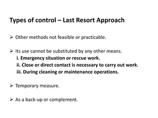 Types of control – Last Resort Approach
 Other methods not feasible or practicable.
 Its use cannot be substituted by any other means.
i. Emergency situation or rescue work.
ii. Close or direct contact is necessary to carry out work.
iii. During cleaning or maintenance operations.
 Temporary measure.
 As a back-up or complement.
 