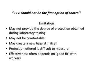 “ PPE should not be the first option of control”
Limitation
 May not provide the degree of protection obtained
during laboratory testing
 May not be comfortable
 May create a new hazard in itself
 Protection offered is difficult to measure
 Effectiveness often depends on `good fit’ with
workers
 