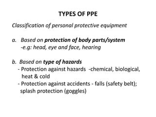 TYPES OF PPE
Classification of personal protective equipment
a. Based on protection of body parts/system
-e.g: head, eye and face, hearing
b. Based on type of hazards
- Protection against hazards -chemical, biological,
heat & cold
- Protection against accidents - falls (safety belt);
splash protection (goggles)
 