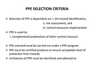 PPE SELECTION CRITERIA
 Selection of PPE is dependent on: i. the hazard identification,
ii. risk assessment, and
iii. control measures implemented
 PPE is used to:
i. complement/combination of other control measure
 PPE selected must be carried out under a PPE program
 PPE must be certified products to ensure acceptable level of
protection from hazards
 Limitations of PPE must be identified and adhered to
 