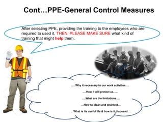 Cont…PPE-General Control Measures
After selecting PPE, providing the training to the employees who are
required to used it. THEN, PLEASE MAKE SURE what kind of
training that might help them.
…..Why it necessary to our work activities….
….How it will protect us…..
….What are the limitations….
…How to clean and disinfect…
…What is its useful life & how is it disposed….
 