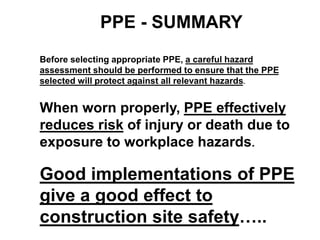 PPE - SUMMARY
Before selecting appropriate PPE, a careful hazard
assessment should be performed to ensure that the PPE
selected will protect against all relevant hazards.
When worn properly, PPE effectively
reduces risk of injury or death due to
exposure to workplace hazards.
Good implementations of PPE
give a good effect to
construction site safety…..
 