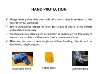HAND PROTECTION
 Always wear gloves that are made of material that is resistant to the
hazards in your workplace.
 Before using gloves inspect for holes, tears signs of wear or other defects
and replace if necessary.
 You should also replace gloves periodically, depending on the frequency of
use and in accordance with manufacturer’s recommendations.
 After use, be sure to remove gloves before handling objects such as
doorknobs, telephones, etc.
Disposable glove Fabric glove Laminate glove
 
