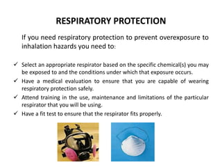 RESPIRATORY PROTECTION
If you need respiratory protection to prevent overexposure to
inhalation hazards you need to:
 Select an appropriate respirator based on the specific chemical(s) you may
be exposed to and the conditions under which that exposure occurs.
 Have a medical evaluation to ensure that you are capable of wearing
respiratory protection safely.
 Attend training in the use, maintenance and limitations of the particular
respirator that you will be using.
 Have a fit test to ensure that the respirator fits properly.
 